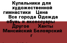 Купальники для  художественной гимнастики › Цена ­ 8 500 - Все города Одежда, обувь и аксессуары » Другое   . Ханты-Мансийский,Белоярский г.